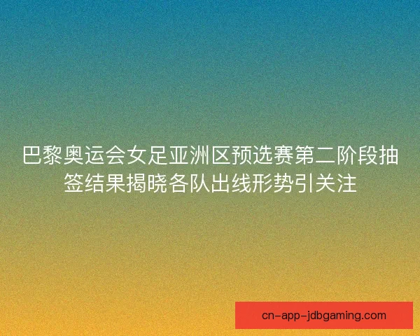 巴黎奥运会女足亚洲区预选赛第二阶段抽签结果揭晓各队出线形势引关注