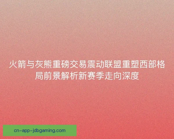 火箭与灰熊重磅交易震动联盟重塑西部格局前景解析新赛季走向深度